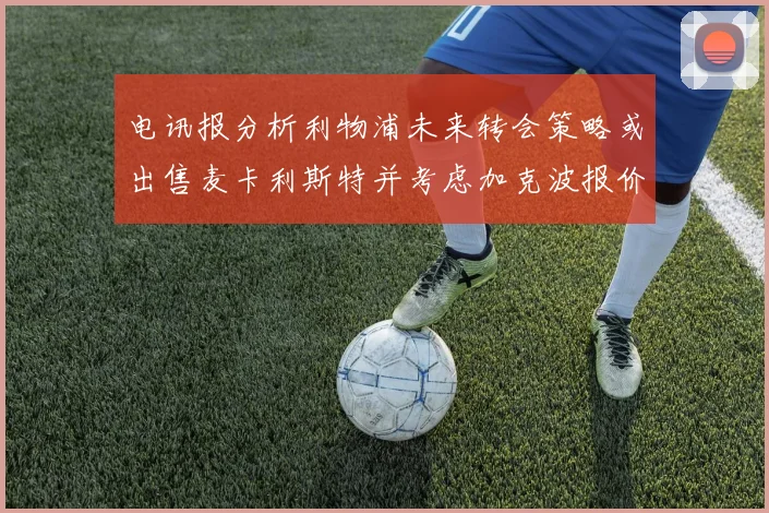 电讯报分析利物浦未来转会策略或出售麦卡利斯特并考虑加克波报价