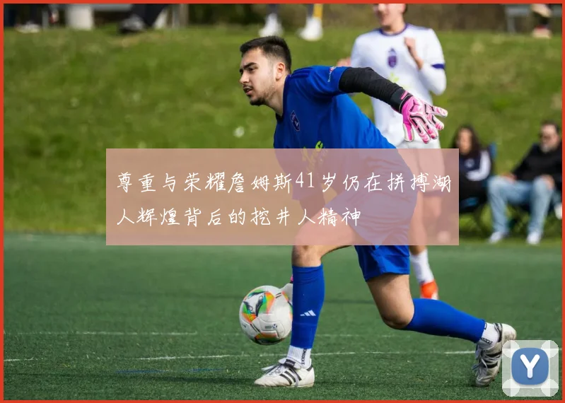 尊重与荣耀詹姆斯41岁仍在拼搏湖人辉煌背后的挖井人精神