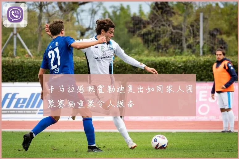 卡马拉感慨霍勒迪复出如同家人团聚赛场重聚令人振奋