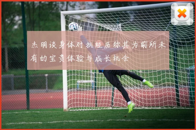 杰明谈身体对抗经历称其为前所未有的宝贵体验与成长机会