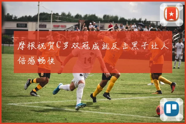 摩根祝贺C罗双冠成就反击黑子让人倍感畅快