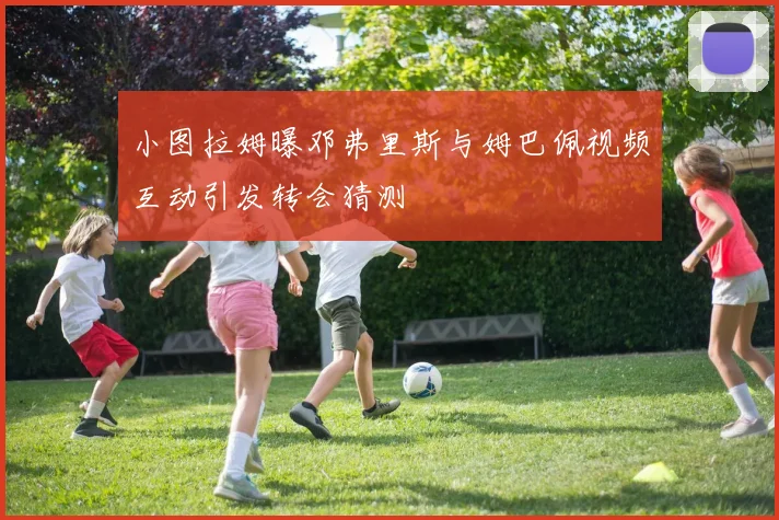 小图拉姆曝邓弗里斯与姆巴佩视频互动引发转会猜测
