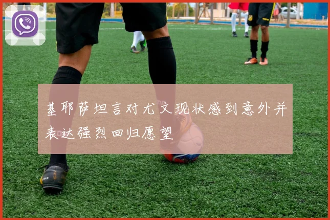 基耶萨坦言对尤文现状感到意外并表达强烈回归愿望