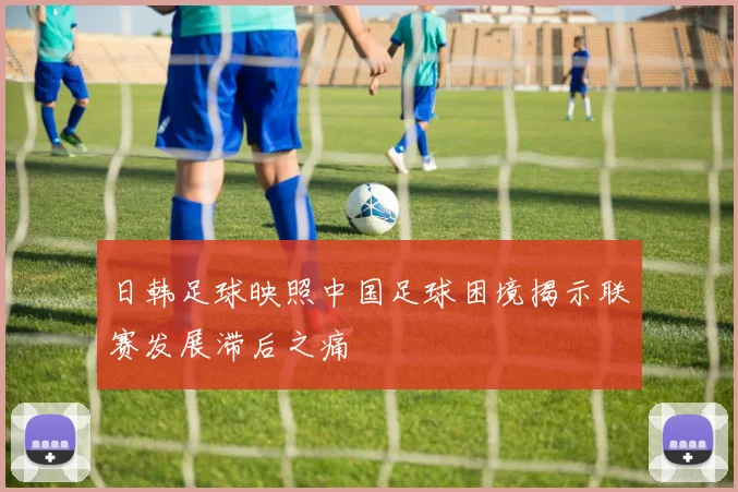 日韩足球映照中国足球困境揭示联赛发展滞后之痛