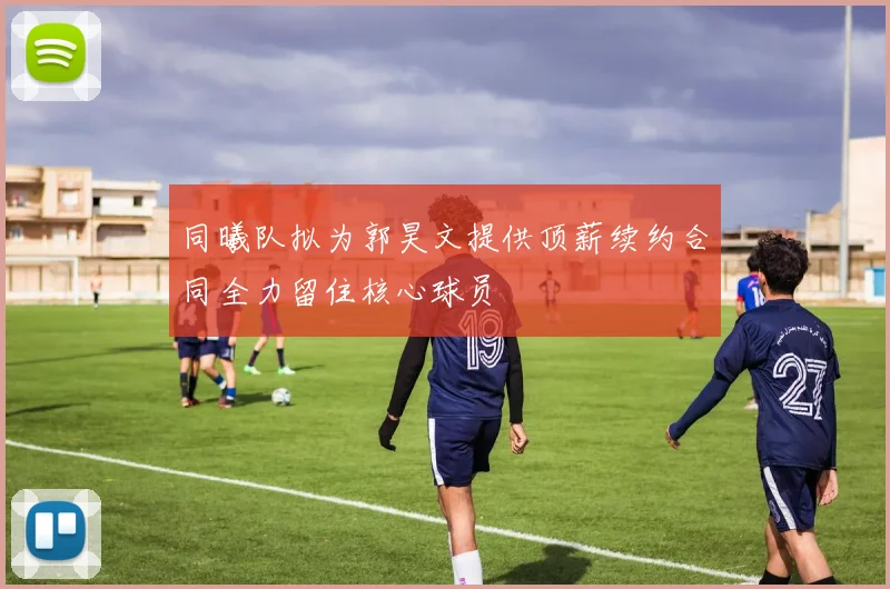同曦队拟为郭昊文提供顶薪续约合同全力留住核心球员