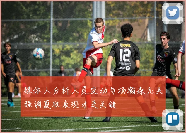 媒体人分析人员变动与杨瀚森无关强调夏联表现才是关键