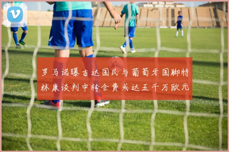 罗马诺曝吉达国民与葡萄牙国脚特林康谈判中转会费或达五千万欧元