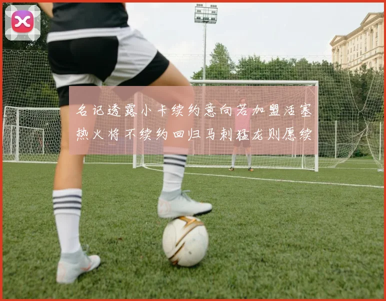 名记透露小卡续约意向若加盟活塞热火将不续约回归马刺猛龙则愿续约