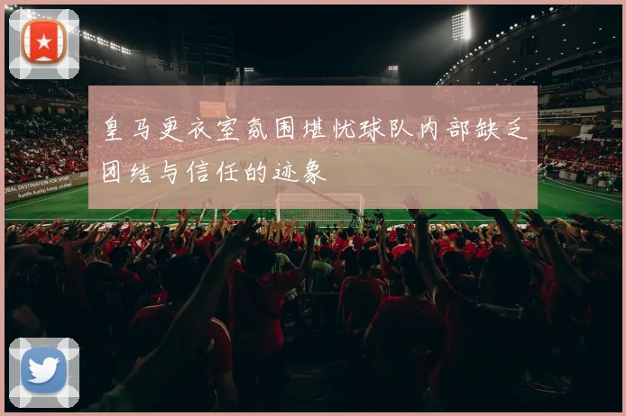 皇马更衣室氛围堪忧球队内部缺乏团结与信任的迹象