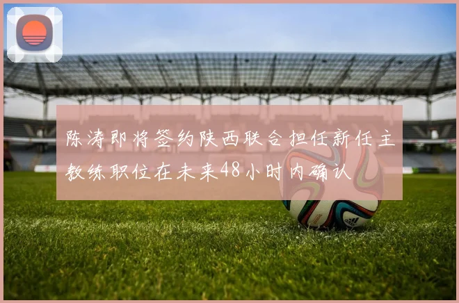 陈涛即将签约陕西联合担任新任主教练职位在未来48小时内确认