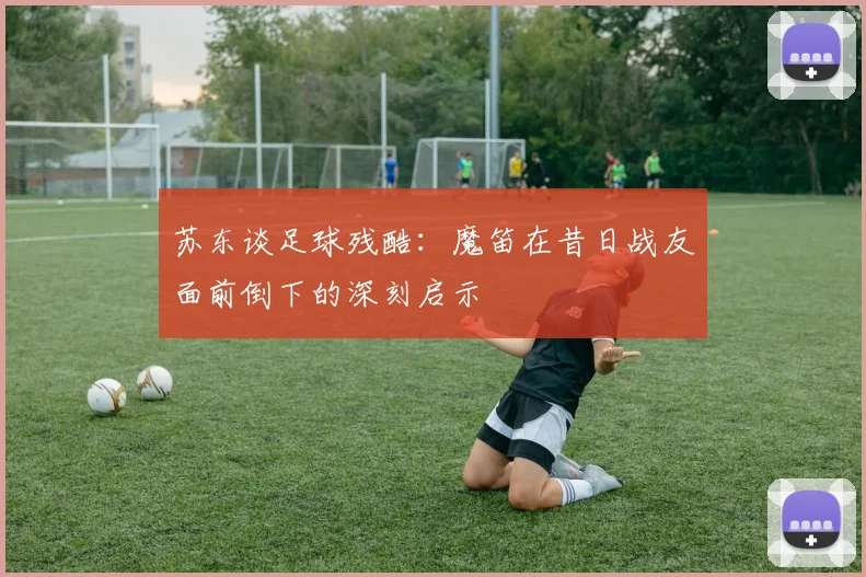 苏东谈足球残酷：魔笛在昔日战友面前倒下的深刻启示