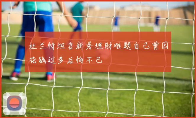杜兰特坦言新秀理财难题自己曾因花钱过多后悔不已