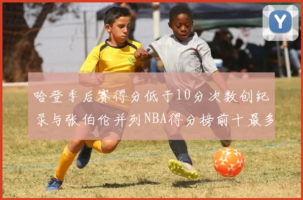 哈登季后赛得分低于10分次数创纪录与张伯伦并列NBA得分榜前十最多