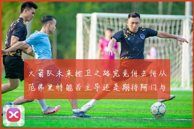 火箭队未来控卫之路究竟何去何从范弗里特能否主导还是期待阿门与谢泼德崛起