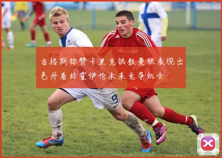 吉格斯称赞卡里克执教曼联表现出色并看好霍伊伦未来竞争机会